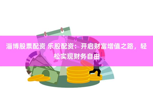 淄博股票配资 乐股配资：开启财富增值之路，轻松实现财务自由