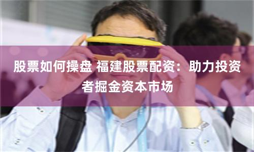 股票如何操盘 福建股票配资：助力投资者掘金资本市场