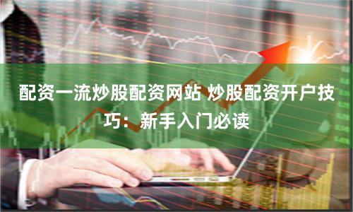 配资一流炒股配资网站 炒股配资开户技巧：新手入门必读