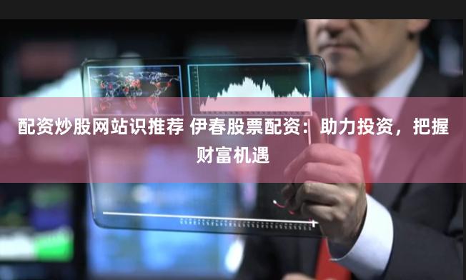 配资炒股网站识推荐 伊春股票配资：助力投资，把握财富机遇