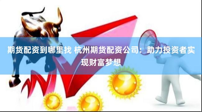 期货配资到哪里找 杭州期货配资公司：助力投资者实现财富梦想