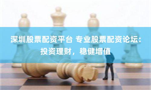 深圳股票配资平台 专业股票配资论坛：投资理财，稳健增值