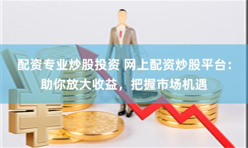 配资专业炒股投资 网上配资炒股平台：助你放大收益，把握市场机遇