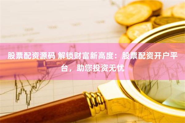 股票配资源码 解锁财富新高度：股票配资开户平台，助您投资无忧