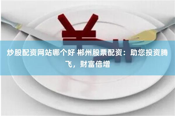 炒股配资网站哪个好 郴州股票配资：助您投资腾飞，财富倍增