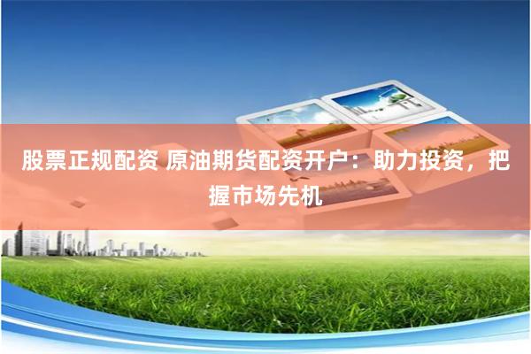 股票正规配资 原油期货配资开户：助力投资，把握市场先机