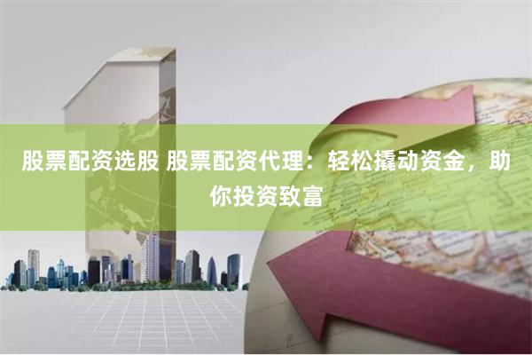 股票配资选股 股票配资代理：轻松撬动资金，助你投资致富