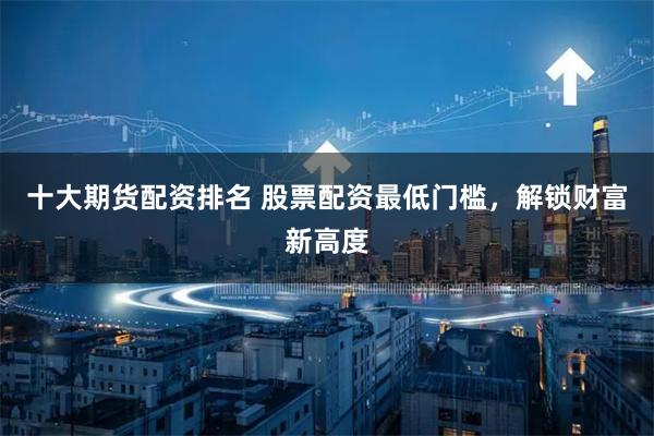 十大期货配资排名 股票配资最低门槛，解锁财富新高度