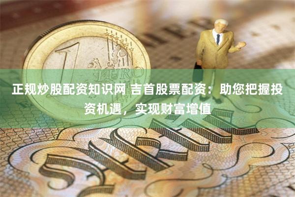 正规炒股配资知识网 吉首股票配资：助您把握投资机遇，实现财富增值