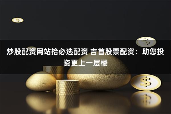 炒股配资网站拾必选配资 吉首股票配资:助您投资更上一层楼