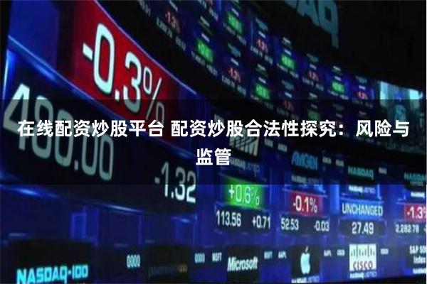 在线配资炒股平台 配资炒股合法性探究：风险与监管