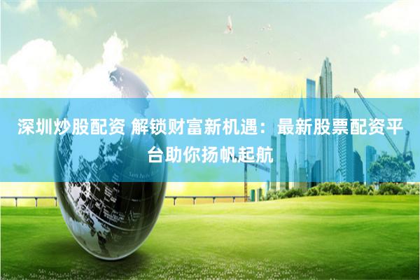 深圳炒股配资 解锁财富新机遇：最新股票配资平台助你扬帆起航