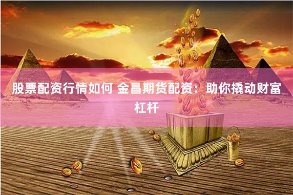 股票配资行情如何 金昌期货配资：助你撬动财富杠杆
