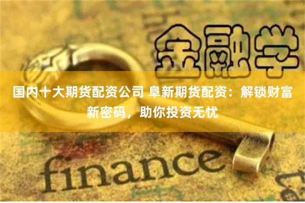 国内十大期货配资公司 阜新期货配资：解锁财富新密码，助你投资无忧