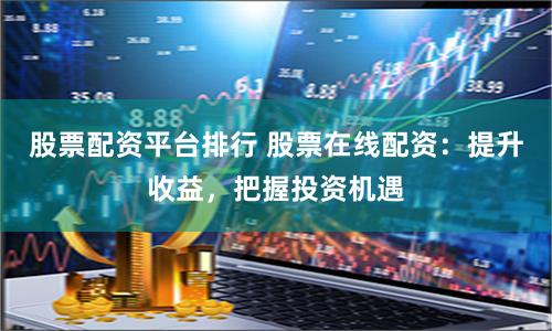 股票配资平台排行 股票在线配资：提升收益，把握投资机遇