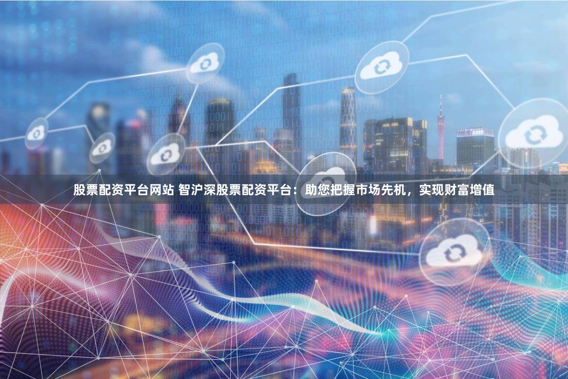 股票配资平台网站 智沪深股票配资平台：助您把握市场先机，实现财富增值
