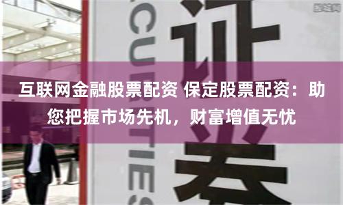 互联网金融股票配资 保定股票配资：助您把握市场先机，财富增值无忧