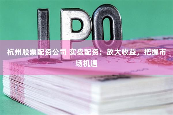 杭州股票配资公司 实盘配资：放大收益，把握市场机遇