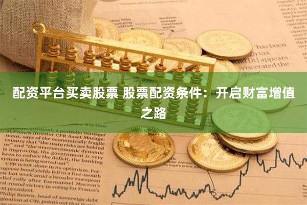 配资平台买卖股票 股票配资条件：开启财富增值之路