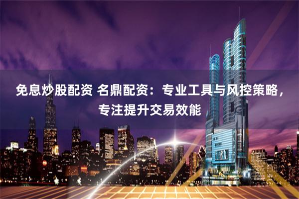 免息炒股配资 名鼎配资：专业工具与风控策略，专注提升交易效能