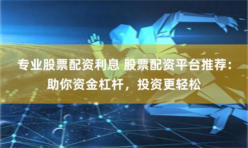 专业股票配资利息 股票配资平台推荐：助你资金杠杆，投资更轻松
