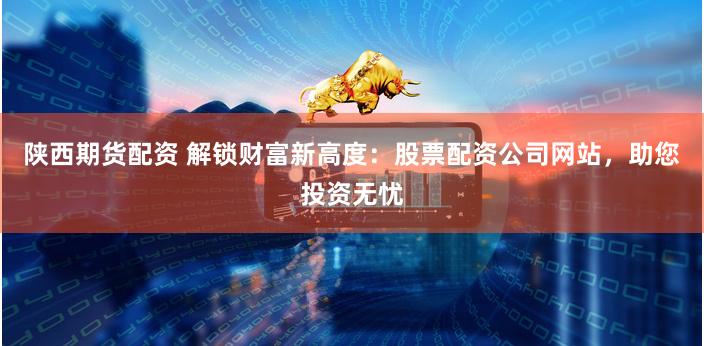 陕西期货配资 解锁财富新高度:股票配资公司网站,助您投资无忧