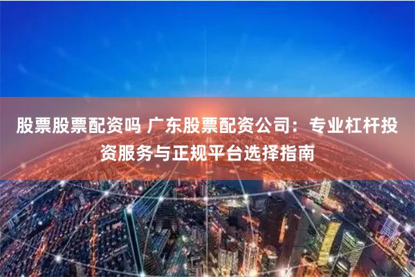 股票股票配资吗 广东股票配资公司：专业杠杆投资服务与正规平台选择指南