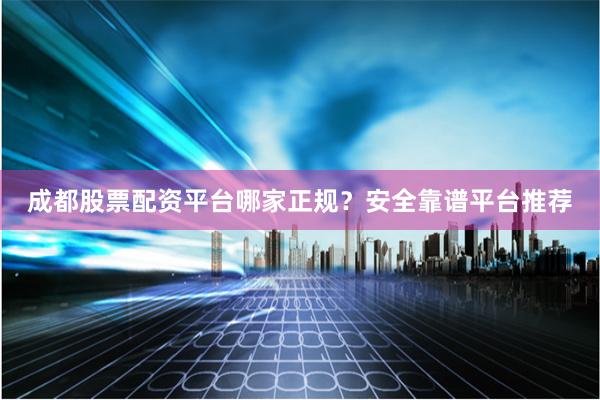 成都股票配资平台哪家正规？安全靠谱平台推荐